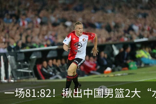 一场81:82！揪出中国男篮2大“水货” 表现拉胯 恐被郭士强弃用