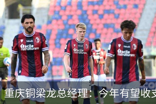 重庆铜梁龙总经理：今年有望收支平衡，成绩顺其自然输赢都正常
